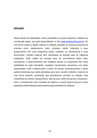 xiii
RESUMO
Neste manual de implantação, vamos possibilitar ao usuário implantar o software de
manutenção sigma, que está disponibilizado no site www.redeindustrial.com.br. De
uma forma prática e rápida, obtendo o cadastro completo da estrutura funcional da
empresa como: departamento, setor, processo, célula, máquinas e seus
equipamentos com suas respectivas peças, cadastrar os manutentores e suas
ferramentas. Também pode-se abrir solicitações de serviços para as máquinas
cadatradas, emitir ordens de serviços para os manutentores tendo como
acompanhar o desenvolvimento dos trabalhos através do lançamento das horas
trabalhadas de cada manutentor, cadastrar manutenções preventivas com datas
programadas, onde o sistema gera a ordem de serviço automaticamente e várias
outras ferramentas que serão abordadas para que o usuário implante o sistema de
uma forma eficiente. Lembrando que abordaremos somente os módulos mais
importantes do sistema. Equipamentos, mão de obra, ordem de serviço e preventiva.
Para o conhecimento mais complexo do sistema o usuário deverá procurar cursos
especificos disponibilizado pela empresa desenvolvedora do software.
 