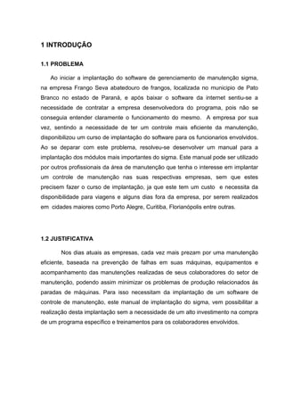 1 INTRODUÇÃO
1.1 PROBLEMA
Ao iniciar a implantação do software de gerenciamento de manutenção sigma,
na empresa Frango Seva abatedouro de frangos, localizada no municipio de Pato
Branco no estado de Paraná, e após baixar o software da internet sentiu-se a
necessidade de contratar a empresa desenvolvedora do programa, pois não se
conseguia entender claramente o funcionamento do mesmo. A empresa por sua
vez, sentindo a necessidade de ter um controle mais eficiente da manutenção,
disponibilizou um curso de implantação do software para os funcionarios envolvidos.
Ao se deparar com este problema, resolveu-se desenvolver um manual para a
implantação dos módulos mais importantes do sigma. Este manual pode ser utilizado
por outros profissionais da área de manutenção que tenha o interesse em implantar
um controle de manutenção nas suas respectivas empresas, sem que estes
precisem fazer o curso de implantação, ja que este tem um custo e necessita da
disponibilidade para viagens e alguns dias fora da empresa, por serem realizados
em cidades maiores como Porto Alegre, Curitiba, Florianópolis entre outras.
1.2 JUSTIFICATIVA
Nos dias atuais as empresas, cada vez mais prezam por uma manutenção
eficiente, baseada na prevenção de falhas em suas máquinas, equipamentos e
acompanhamento das manutenções realizadas de seus colaboradores do setor de
manutenção, podendo assim minimizar os problemas de produção relacionados às
paradas de máquinas. Para isso necessitam da implantação de um software de
controle de manutenção, este manual de implantação do sigma, vem possibilitar a
realização desta implantação sem a necessidade de um alto investimento na compra
de um programa específico e treinamentos para os colaboradores envolvidos.
 