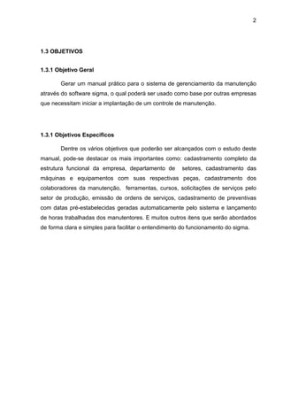 2
1.3 OBJETIVOS
1.3.1 Objetivo Geral
Gerar um manual prático para o sistema de gerenciamento da manutenção
através do software sigma, o qual poderá ser usado como base por outras empresas
que necessitam iniciar a implantação de um controle de manutenção.
1.3.1 Objetivos Específicos
Dentre os vários objetivos que poderão ser alcançados com o estudo deste
manual, pode-se destacar os mais importantes como: cadastramento completo da
estrutura funcional da empresa, departamento de setores, cadastramento das
máquinas e equipamentos com suas respectivas peças, cadastramento dos
colaboradores da manutenção, ferramentas, cursos, solicitações de serviços pelo
setor de produção, emissão de ordens de serviços, cadastramento de preventivas
com datas pré-estabelecidas geradas automaticamente pelo sistema e lançamento
de horas trabalhadas dos manutentores. E muitos outros itens que serão abordados
de forma clara e simples para facilitar o entendimento do funcionamento do sigma.
 