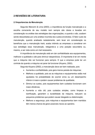 3
2 REVISÕES DE LITERATURA
2.1Importancias da Manutenção
Segundo Marcorin & Lima (2003), a importância da função manutenção e a
escolha consciente de seu modelo nem sempre são claras e levadas em
consideração na análise das estratégias das organizações, e quando o são, acabam
sendo descartadas por uma análise incorreta dos custos envolvidos. O fator custo da
manutenção, quando analisado isoladamente, sem levar em consideração os
benefícios que a manutenção trará, acaba inibindo as empresas a considerar em
sua estratégia essa manutenção, relegando-a a uma posição secundária ou,
mesmo, a ser vista como um mal necessário.
A importância da manutenção está em dar confiabilidade aos equipamentos,
melhorar a qualidade e até para diminuir desperdícios. O importante é ter em mente
que a máquina não vai funcionar para sempre. E que a empresa pode ter um
controle de quando a máquina vai parar de funcionar (Koyano, 2002).
Segundo Koyano (2002), a manutenção deve ser bem realizada, pois:
• Aumenta a confiabilidade, pois gera menos parada de máquinas;
• Melhora a qualidade, pois se as máquinas e equipamentos estão mal
ajustados há probabilidade de ocorrer erros ou um desempenho
inferior é maior e podem causar problemas de qualidade;
• Diminui os custos, pois equipamentos bem cuidados funcionam com
maior eficiência;
• Aumenta a vida útil, pois cuidados simples, como limpeza e
lubrificação, garantem a durabilidade da máquina, reduzem os
pequenos problemas que podem causar desgaste ou deterioração;
• Melhora a segurança, pois máquinas e equipamentos bem mantidos
têm menos chance de gerar possíveis riscos ao operário.
 