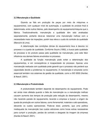 4
2.2 Manutenção e Qualidade
Quando se fala em produção de peças por meio de máquinas e
equipamentos, com qualquer nível de automação, a qualidade do produto final é
determinada, entre outros fatores, pelo desempenho do equipamento/máquina que o
fábrica. Tradicionalmente, manutenção e qualidade têm sido analisadas
separadamente, portanto deve-se relacionar uma manutenção ineficaz com a
necessidade maior de inspeções, porém isso eleva o custo do controle da qualidade
(Marcorin & Lima).
A deterioração das condições ótimas do equipamento leva á desvios no
processo e a queda de qualidade. Conforme Souris (1992), a busca pela qualidade
do processo e do produto passa pela qualidade da manutenção, pois este fator
influência nos demais fatores envolvidos no processo.
A qualidade da função manutenção pode evitar a deterioração dos
equipamentos, e em conseqüência à incapacidade do processo. Apenas uma
manutenção realizada com qualidade pode garantir que o processo não perderá sua
capacidade devido a problemas no equipamento. A manutenção é encarada como
essencial também nos sistemas de gestão da qualidade, como a ISO 9000 (Kardec
& Nascif, 2001).
2.3 Manutenção e Produtividade
A produtividade também depende do desempenho do equipamento. Pode
ser ainda mais afetada quando a falta de manutenção ou a manutenção ineficaz
causam aumento dos tempos de produção pela redução do desempenho, mesmo
não havendo parada do equipamento, levando a empresa a buscar a origem da
queda de produção em outros fatores, como ferramental, materiais e até operadores,
elevando os custos operacionais. Pode-se dizer, portanto, que uma política
inadequada de manutenção traz custos adicionais como horas extras necessárias
para cumprir a produção, perdas de contrato e desgaste da imagem da empresa
(Kardec & Nascif, 2001).
 