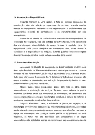 5
2.4 Manutenção e Disponibilidade
Segundo Marcorin & Lima (2003), a falta de políticas adequadas de
manutenção, além da redução da capacidade do processo, acarreta paradas
efetivas do equipamento, reduzindo a sua disponibilidade. A disponibilidade dos
equipamentos depende da confiabilidade e da manutenibilidade por eles
apresentadas.
Apesar de os valores de confiabilidade e manutenibilidade dependerem da
concepção de seu projeto, eles são afetados por outros fatores, como treinamento
dos manutentores, disponibilidade de peças, limpeza e condição geral do
equipamento. Uma política adequada de manutenção deve, então, manter a
capacidade e a disponibilidade da máquina, evitando quebras e criando condições
de uma intervenção corretiva rápida e eficaz, quando a falha ocorrer.
2.5 Situação da Manutenção
A pesquisa “A Situação da Manutenção no Brasil” realizada em 2001 pela
Associação Brasileira de Manutenção (Abraman), mostra que os custos com esta
atividade no país representam 4,2% do PIB, o equivalente a US$ 28 bilhões anuais.
Outro dado interessante é que cerca de 4% do faturamento bruto das empresas são
gastos em ações de manutenção, uma indicação de que parte significativa do lucro
pode estar sendo consumida nessa área.
Nestes custos estão incorporados gastos com mão de obra, peças
sobressalentes e contratação de serviços. Também foram inclusos os gastos
adicionais com horas extras dos funcionários da manutenção, em decorrência das
paradas imprevistas causadas por manutenções corretivas, e compra de materiais e
serviços de manutenção em situações de emergência.
Segundo Fernandes (2003), a existência de planos de inspeção e de
manutenção preventiva não adequados ou implementados parcialmente, associados
ao planejamento e programação dos serviços incorreto, gera situações nas quais a
equipe de manutenção não consegue intervir porque o equipamento não está
disponível, as falhas não são detectadas com antecedência e as peças
sobressalentes são solicitadas apenas no momento em que o equipamento já esta
 