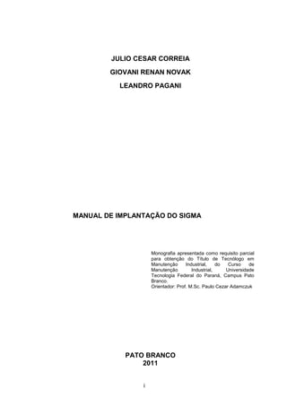 i
JULIO CESAR CORREIA
GIOVANI RENAN NOVAK
LEANDRO PAGANI
MANUAL DE IMPLANTAÇÃO DO SIGMA
Monografia apresentada como requisito parcial
para obtenção do Título de Tecnólogo em
Manutenção Industrial, do Curso de
Manutenção Industrial, Universidade
Tecnologia Federal do Paraná, Campus Pato
Branco.
Orientador: Prof. M.Sc. Paulo Cezar Adamczuk
PATO BRANCO
2011
 