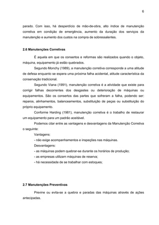 6
parado. Com isso, há desperdício de mão-de-obra, alto índice de manutenção
corretiva em condição de emergência, aumento da duração dos serviços da
manutenção e aumento dos custos na compra de sobressalentes.
2.6 Manutenções Corretivas
É aquela em que os consertos e reformas são realizados quando o objeto,
máquina, equipamento já estão quebrados.
Segundo Monchy (1989), a manutenção corretiva corresponde a uma atitude
de defesa enquanto se espera uma próxima falha acidental, atitude característica da
conservação tradicional.
Segundo Viana (1991), manutenção corretiva é a atividade que existe para
corrigir falhas decorrentes dos desgastes ou deterioração de máquinas ou
equipamentos. São os consertos das partes que sofreram a falha, podendo ser:
reparos, alinhamentos, balanceamentos, substituição de peças ou substituição do
próprio equipamento.
Conforme Harding (1981), manutenção corretiva é o trabalho de restaurar
um equipamento para um padrão aceitável.
Podemos citar entre as vantagens e desvantagens da Manutenção Corretiva
o seguinte:
Vantagens:
- não exige acompanhamentos e inspeções nas máquinas.
Desvantagens:
- as máquinas podem quebrar-se durante os horários de produção;
- as empresas utilizam máquinas de reserva;
- há necessidade de se trabalhar com estoques;
2.7 Manutenções Preventivas
Previne ou evita-se a quebra e paradas das máquinas através de ações
antecipadas.
 