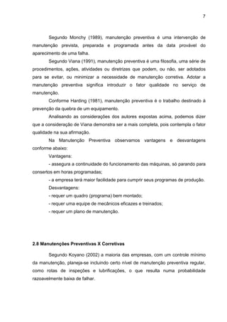 7
Segundo Monchy (1989), manutenção preventiva é uma intervenção de
manutenção prevista, preparada e programada antes da data provável do
aparecimento de uma falha.
Segundo Viana (1991), manutenção preventiva é uma filosofia, uma série de
procedimentos, ações, atividades ou diretrizes que podem, ou não, ser adotados
para se evitar, ou minimizar a necessidade de manutenção corretiva. Adotar a
manutenção preventiva significa introduzir o fator qualidade no serviço de
manutenção.
Conforme Harding (1981), manutenção preventiva é o trabalho destinado à
prevenção da quebra de um equipamento.
Analisando as considerações dos autores expostas acima, podemos dizer
que a consideração de Viana demonstra ser a mais completa, pois contempla o fator
qualidade na sua afirmação.
Na Manutenção Preventiva observamos vantagens e desvantagens
conforme abaixo:
Vantagens:
- assegura a continuidade do funcionamento das máquinas, só parando para
consertos em horas programadas;
- a empresa terá maior facilidade para cumprir seus programas de produção.
Desvantagens:
- requer um quadro (programa) bem montado;
- requer uma equipe de mecânicos eficazes e treinados;
- requer um plano de manutenção.
2.8 Manutenções Preventivas X Corretivas
Segundo Koyano (2002) a maioria das empresas, com um controle mínimo
da manutenção, planeja-se incluindo certo nível de manutenção preventiva regular,
como rotas de inspeções e lubrificações, o que resulta numa probabilidade
razoavelmente baixa de falhar.
 