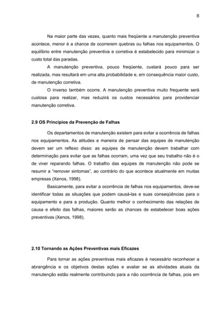 8
Na maior parte das vezes, quanto mais freqüente a manutenção preventiva
acontece, menor é a chance de ocorrerem quebras ou falhas nos equipamentos. O
equilíbrio entre manutenção preventiva e corretiva é estabelecido para minimizar o
custo total das paradas.
A manutenção preventiva, pouco freqüente, custará pouco para ser
realizada, mas resultará em uma alta probabilidade e, em consequência maior custo,
de manutenção corretiva.
O inverso também ocorre. A manutenção preventiva muito frequente será
custosa para realizar, mas reduzirá os custos necessários para providenciar
manutenção corretiva.
2.9 OS Princípios da Prevenção de Falhas
Os departamentos de manutenção existem para evitar a ocorrência de falhas
nos equipamentos. As atitudes e maneira de pensar das equipes de manutenção
devem ser um reflexo disso: as equipes de manutenção devem trabalhar com
determinação para evitar que as falhas ocorram, uma vez que seu trabalho não é o
de viver reparando falhas. O trabalho das equipes de manutenção não pode se
resumir a “remover sintomas”, ao contrário do que acontece atualmente em muitas
empresas (Xenos, 1998).
Basicamente, para evitar a ocorrência de falhas nos equipamentos, deve-se
identificar todas as situações que podem causá-las e suas conseqüências para o
equipamento e para a produção. Quanto melhor o conhecimento das relações de
causa e efeito das falhas, maiores serão as chances de estabelecer boas ações
preventivas (Xenos, 1998).
2.10 Tornando as Ações Preventivas mais Eficazes
Para tornar as ações preventivas mais eficazes é necessário reconhecer a
abrangência e os objetivos destas ações e avaliar se as atividades atuais da
manutenção estão realmente contribuindo para a não ocorrência de falhas, pois em
 