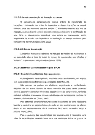 13
2.12.7 Ordem de manutenção via inspeção no campo
O planejamento periodicamente liberará ordens de manutenção de
inspeções, proveniente das rotas de inspeções, e destas inspeções se gerará
serviços, onde seu fluxo será bastante simples. O manutentor efetuara sua rota de
inspeção, analisando uma série de equipamentos; quando ocorrer a identificação de
uma falha, o planejamento cadastrará uma ordem de manutenção, sendo
programada de acordo com importância da realização do serviço analisada pelo
planejamento da manutenção (Viana, 2002).
2.12.8 A Ordem de Manutenção
A ordem de manutenção consiste na instrução de trabalho de manutenção a
ser executado, ela é a base da “ação” do homem da manutenção, pois oficializa o
“trabalho”, organizando-o e registrando-o (Viana, 2002).
2.12.9 Cadastros e Dados Necessários para o PCM
2.12.9.1 Características técnicas dos equipamentos
O planejamento deverá possuir, vinculado a cada equipamento, um arquivo
com suas características técnicas: especificações, desenhos, etc.
São grandes os ganhos em eficiência, organização e confiabilidade,
dispondo de um acervo técnico de rápida consulta. De posse deste poderoso
arquivo, poderemos consultar dimensões, especificações de componentes, tornando
mais ágil e rápido o processo de compra, substituições de fornecedores, melhoria no
processo, similaridade, etc (Viana, 2002).
Para obtermos tal ferramenta funcionando eficazmente, se torna necessário
levantar e cadastrar as características de cada um dos equipamentos da planta;
devido ao seu elevado número, não é uma tarefa fácil, sendo necessário tempo e
pessoal (Viana, 2002).
Para o cadastro das características dos equipamentos é necessário uma
folha de especificação, devendo haver uma que contemple todos os grupos de
 