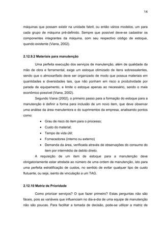 14
máquinas que possam existir na unidade fabril, ou então vários modelos, um para
cada grupo de máquina pré-definido. Sempre que possível deve-se cadastrar os
componentes integrantes da máquina, com seu respectivo código de estoque,
quando existente (Viana, 2002).
2.12.9.2 Materiais para manutenção
Uma perfeita execução dos serviços de manutenção, além de qualidade da
mão de obra e ferramental, exige um estoque otimizado de itens sobressalentes,
sendo que o almoxarifado deve ser organizado de modo que possua materiais em
quantidades e diversidades tais, que não ponham em risco a produtividade por
parada de equipamento, e limite o estoque apenas ao necessário, sendo o mais
econômico possível (Viana, 2002).
Segundo Viana (2002), o primeiro passo para a formação do estoque para a
manutenção é definir a forma para inclusão de um novo item, que deve observar
uma análise da área manutentora e do suprimentos da empresa, analisando pontos
como:
• Grau de risco do item para o processo;
• Custo do material;
• Tempo de vida útil;
• Fornecedores (interno ou externo)
• Demanda da área, verificada através de observações do consumo do
item por intermédio de debito direto.
A requisição de um item de estoque para a manutenção deve
obrigatoriamente estar atrelada ao número de uma ordem de manutenção, isto para
uma perfeita estratificação de custos, no sentido de evitar qualquer tipo de custo
flutuante, ou seja, isento de vinculação a um TAG.
2.12.10 Matriz de Prioridade
Como priorizar serviços? O que fazer primeiro? Estas perguntas não são
fáceis, pois as variáveis que influenciam no dia-a-dia de uma equipe de manutenção
não são poucas. Para facilitar a tomada de decisão, pode-se utilizar a matriz de
 