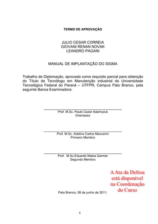 ii
TERMO DE APROVAÇÃO
JULIO CESAR CORREIA
GIOVANI RENAN NOVAK
LEANDRO PAGANI
MANUAL DE IMPLANTAÇÃO DO SIGMA
Trabalho de Diplomação, aprovado como requisito parcial para obtenção
do Título de Tecnólogo em Manutenção industrial da Universidade
Tecnológica Federal do Paraná – UTFPR, Campus Pato Branco, pela
seguinte Banca Examinadora:
____________________________________________
Prof. M.Sc. Paulo Cezar Adamczuk
Orientador
____________________________________________
Prof. M.Sc. Adelino Carlos Maccarini
Primeiro Membro
____________________________________________
Prof. M.Sc.Eduardo Matos Germer
Segundo Membro
Pato Branco, 08 de junho de 2011.
 