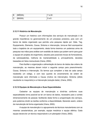 16
B (MÉDIA) 7 a 24
C (BAIXA) 0 a 6
2.12.11 Histórico de Manutenção
Possuir um histórico com informações dos serviços de manutenção é de
grande importância no gerenciamento de um processo produtivo, pois com um
banco de dados organizado que permita uma pesquisa rápida por: Data, Tag,
Equipamento, Elemento, Causa, Sintoma e intervenção, torna-se fácil acompanhar
toda a trajetória de um equipamento, desta forma teremos um poderosa arma de
pesquisa nas mãos para análise com exatidão de dados que podem servir para guiar
a equipe em projetos de engenharia, estudos para possíveis trocas de fornecedores,
de sobressalentes, melhoria de mantenabilidade e, principalmente, decisões
baseadas em fatos mensuráveis (Viana, 2002).
Para facilitar a organização e alimentação do banco de dados das ordens de
manutenção, as mesmas devem incluir o seguinte campo para preenchimento:
Causa, Sintoma e Intervenção. Os termos que compõem a lista de cada campo
receberão um código, e com isso quando do encerramento da ordem de
manutenção será informada a Causa (motivo da intervenção), Sintoma (efeito
resultante no maquinário) e a Intervenção (solução dada). (Viana, 2002).
2.12.12 Equipes de Manutenção e Suas Especialidades
Cadastrar as equipes de manutenção e dividi-las conforme suas
especialidades torna possível se ter um banco de dados, necessário para o correto
dimensionamento de pessoal, facilitando desta forma a programação dos serviços,
pois podemos dividir as tarefas conforme a disponibilidade, liberando assim, ordens
de manutenção de forma organizada (Viana, 2002).
A equipe de manutenção é o agrupamento de técnicos manutentores com as
mesmas características, por exemplo, equipe mecânica e equipe elétrica. Cada
equipe devera ter um técnico responsável e um planejador (Viana, 2002).
 