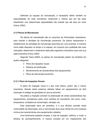 17
Definidas as equipes de manutenção, é necessário definir também as
especialidades de cada manutentor, lembrando o mesmo que por ele estar
classificado com determinada especialidade não impede que ele atue em outra
(Viana, 2002).
2.13 Planos de Manutenção
Os planos de manutenção são os conjuntos de informações necessárias,
para orientar a atividade de manutenção preventiva. Os planos representam o
detalhamento da estratégia de manutenção assumida por uma empresa. A maneira
como estão dispostos no tempo e no espaço, em conjunto com qualidade das suas
instruções, determinam o tratamento dado pelo organismo manutentor para com sua
ação preventiva (Viana, 2002).
Segundo Viana (2002), os planos de manutenção podem ser divididos em
quatro categorias:
• Plano de inspeções visuais
• Roteiros de lubrificação
• Monitoramento de características dos equipamentos
• Plano de intervenção preventiva
2.13.1 Plano de Inspeções Visuais
O plano de inspeção visual é o tipo mais básico, porém não o menos
importante. Através deste podemos detectar falhas em equipamentos de fácil
resolução no estágio de gravidade em que se encontra.
Na prática a inspeção consiste na observação de certas características dos
equipamentos, perceptíveis pelos cinco sentidos do manutentor, tais como: ruído,
temperatura, condições de conservação, vibração, etc.
Esta observação deve ser periódica, e a sua eficácia consiste nesta
continuidade da observação, pois a manutenção deve atuar diante de uma mudança
mínima das características dos equipamentos visitados.
Uma ferramenta bastante simples, a rota de inspeção, melhora, e muito, a
eficácia do acompanhamento. A mesma consiste em um mapeamento dos
 