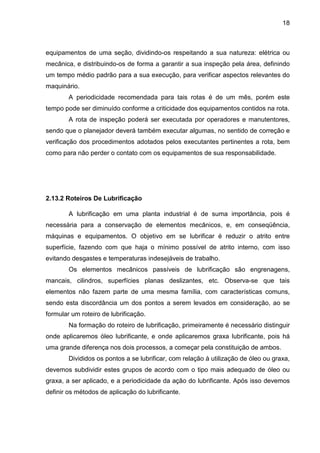 18
equipamentos de uma seção, dividindo-os respeitando a sua natureza: elétrica ou
mecânica, e distribuindo-os de forma a garantir a sua inspeção pela área, definindo
um tempo médio padrão para a sua execução, para verificar aspectos relevantes do
maquinário.
A periodicidade recomendada para tais rotas é de um mês, porém este
tempo pode ser diminuído conforme a criticidade dos equipamentos contidos na rota.
A rota de inspeção poderá ser executada por operadores e manutentores,
sendo que o planejador deverá também executar algumas, no sentido de correção e
verificação dos procedimentos adotados pelos executantes pertinentes a rota, bem
como para não perder o contato com os equipamentos de sua responsabilidade.
2.13.2 Roteiros De Lubrificação
A lubrificação em uma planta industrial é de suma importância, pois é
necessária para a conservação de elementos mecânicos, e, em conseqüência,
máquinas e equipamentos. O objetivo em se lubrificar é reduzir o atrito entre
superfície, fazendo com que haja o mínimo possível de atrito interno, com isso
evitando desgastes e temperaturas indesejáveis de trabalho.
Os elementos mecânicos passíveis de lubrificação são engrenagens,
mancais, cilindros, superfícies planas deslizantes, etc. Observa-se que tais
elementos não fazem parte de uma mesma família, com características comuns,
sendo esta discordância um dos pontos a serem levados em consideração, ao se
formular um roteiro de lubrificação.
Na formação do roteiro de lubrificação, primeiramente é necessário distinguir
onde aplicaremos óleo lubrificante, e onde aplicaremos graxa lubrificante, pois há
uma grande diferença nos dois processos, a começar pela constituição de ambos.
Divididos os pontos a se lubrificar, com relação à utilização de óleo ou graxa,
devemos subdividir estes grupos de acordo com o tipo mais adequado de óleo ou
graxa, a ser aplicado, e a periodicidade da ação do lubrificante. Após isso devemos
definir os métodos de aplicação do lubrificante.
 
