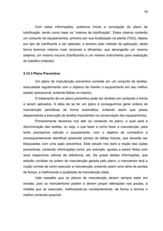 19
Com estas informações, podemos iniciar a concepção do plano de
lubrificação, tendo como base os “roteiros de lubrificação”. Estes roteiros conterão
um conjunto de equipamentos, primeiro por sua localização na planta (TAG), depois
por tipo de lubrificante a ser aplicado, e terceiro pelo método de aplicação; desta
forma teremos roteiros mais racionais e eficientes, que abrangerão um mesmo
sistema, um mesmo insumo (lubrificante) e um mesmo instrumento para realização
do trabalho (método).
2.13.3 Plano Preventivo
Um plano de manutenção preventivo consiste em um conjunto de tarefas,
executadas regularmente com o objetivo de manter o equipamento em seu melhor
estado operacional, evitando falhas no mesmo.
O tratamento de um plano preventivo pode ser dividido em conteúdo e forma
a serem aplicados. A idéia de se ter um plano é conseguirmos gerar ordens de
manutenção periódicas de forma automática, evitando assim que passe
despercebida a execução de tarefas importantes na conservação dos equipamentos.
Primeiramente devemos nos ater ao conteúdo do plano, o qual será a
discriminação das tarefas, ou seja, o que fazer e como fazer a manutenção; para
tanto precisamos estudar o equipamento, com o objetivo de conhecê-lo e
consequentemente identificar possíveis pontos de falhas futuras, que deverão ser
bloqueadas com uma ação preventiva. Este estudo nos dará a noção das ações
preventivas, contendo informações como, por exemplo, ajustes a serem feitos com
seus respectivos valores de referência, etc. De posse destas informações, que
estarão contidas na ordem de manutenção gerada pelo plano, o manutentor terá a
noção correta de como executar a manutenção, evitando assim uma série de perdas
de tempo, e melhorando a qualidade da manutenção dada.
Vale ressaltar que os planos de manutenção devem sempre estar em
revisão, pois os manutentores podem e devem propor alterações nas pautas, à
medida que as executam, melhorando-as constantemente, de forma a termos o
melhor conteúdo possível.
 