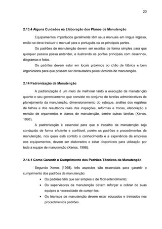 20
2.13.4 Alguns Cuidados na Elaboração dos Planos de Manutenção
Equipamentos importados geralmente têm seus manuais em língua inglesa,
então se deve traduzir o manual para o português ou as principais partes.
Os padrões de manutenção devem ser escritos de forma simples para que
qualquer pessoa possa entender, e ilustrando os pontos principais com desenhos,
diagramas e fotos.
Os padrões devem estar em locais próximos ao chão de fábrica e bem
organizados para que possam ser consultados pelos técnicos de manutenção.
2.14 Padronização da Manutenção
A padronização é um meio de melhorar tanto a execução da manutenção
quanto o seu gerenciamento que consiste no conjunto de tarefas administrativas de
planejamento da manutenção, dimensionamento do estoque, análise dos registros
de falhas e dos resultados reais das inspeções, reformas e trocas, elaboração e
revisão de orçamentos e planos de manutenção, dentre outras tarefas (Xenos,
1998).
A padronização é essencial para que o trabalho da manutenção seja
conduzido de forma eficiente e confiável, porém os padrões e procedimentos de
manutenção, nos quais está contido o conhecimento e a experiência da empresa
nos equipamentos, devem ser elaborados e estar disponíveis para utilização por
toda a equipe de manutenção (Xenos, 1998).
2.14.1 Como Garantir o Cumprimento dos Padrões Técnicos da Manutenção
Segundo Xenos (1998), três aspectos são essenciais para garantir o
cumprimento dos padrões de manutenção:
• Os padrões têm que ser simples e de fácil entendimento;
• Os supervisores da manutenção devem reforçar e cobrar de suas
equipes a necessidade de cumpri-los;
• Os técnicos de manutenção devem estar educados e treinados nos
procedimentos padrões.
 