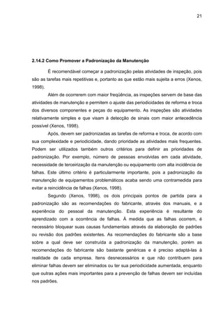 21
2.14.2 Como Promover a Padronização da Manutenção
É recomendável começar a padronização pelas atividades de inspeção, pois
são as tarefas mais repetitivas e, portanto as que estão mais sujeita a erros (Xenos,
1998).
Além de ocorrerem com maior freqüência, as inspeções servem de base das
atividades de manutenção e permitem o ajuste das periodicidades de reforma e troca
dos diversos componentes e peças do equipamento. As inspeções são atividades
relativamente simples e que visam à detecção de sinais com maior antecedência
possível (Xenos, 1998).
Após, devem ser padronizadas as tarefas de reforma e troca, de acordo com
sua complexidade e periodicidade, dando prioridade as atividades mais frequentes.
Podem ser utilizados também outros critérios para definir as prioridades de
padronização. Por exemplo, número de pessoas envolvidas em cada atividade,
necessidade de terceirização da manutenção ou equipamento com alta incidência de
falhas. Este último critério é particularmente importante, pois a padronização da
manutenção de equipamentos problemáticos acaba sendo uma contramedida para
evitar a reincidência de falhas (Xenos, 1998).
Segundo (Xenos, 1998), os dois principais pontos de partida para a
padronização são as recomendações do fabricante, através dos manuais, e a
experiência do pessoal da manutenção. Esta experiência é resultante do
aprendizado com a ocorrência de falhas. À medida que as falhas ocorrem, é
necessário bloquear suas causas fundamentais através da elaboração de padrões
ou revisão dos padrões existentes. As recomendações do fabricante são a base
sobre a qual deve ser construída a padronização da manutenção, porém as
recomendações do fabricante são bastante genéricas e é preciso adaptá-las à
realidade de cada empresa. Itens desnecessários e que não contribuem para
eliminar falhas devem ser eliminados ou ter sua periodicidade aumentada, enquanto
que outras ações mais importantes para a prevenção de falhas devem ser incluídas
nos padrões.
 