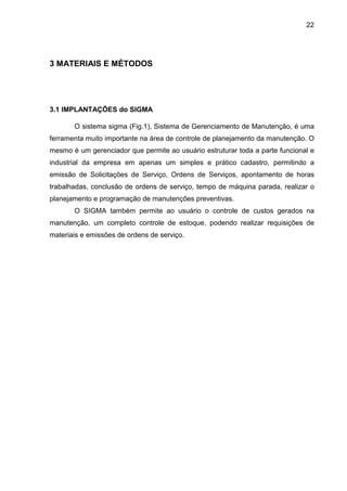 22
3 MATERIAIS E MÉTODOS
3.1 IMPLANTAÇÕES do SIGMA
O sistema sigma (Fig.1), Sistema de Gerenciamento de Manutenção, é uma
ferramenta muito importante na área de controle de planejamento da manutenção. O
mesmo é um gerenciador que permite ao usuário estruturar toda a parte funcional e
industrial da empresa em apenas um simples e prático cadastro, permitindo a
emissão de Solicitações de Serviço, Ordens de Serviços, apontamento de horas
trabalhadas, conclusão de ordens de serviço, tempo de máquina parada, realizar o
planejamento e programação de manutenções preventivas.
O SIGMA também permite ao usuário o controle de custos gerados na
manutenção, um completo controle de estoque, podendo realizar requisições de
materiais e emissões de ordens de serviço.
 