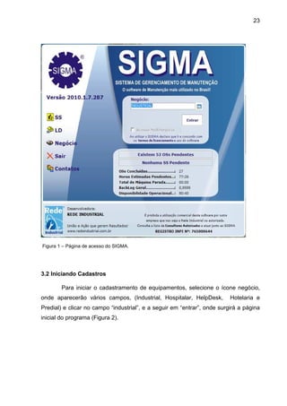 23
Figura 1 – Página de acesso do SIGMA.
3.2 Iniciando Cadastros
Para iniciar o cadastramento de equipamentos, selecione o ícone negócio,
onde aparecerão vários campos, (Industrial, Hospitalar, HelpDesk, Hotelaria e
Predial) e clicar no campo “industrial”, e a seguir em “entrar”, onde surgirá a página
inicial do programa (Figura 2).
 