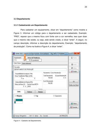25
3.3 Departamento
3.3.1 Cadastrando um Departamento
Para cadastrar um equipamento, clicar em “departamento” como mostra a
Figura 3. Informar um código para o departamento a ser cadastrado. Exemplo:
“PRO”, reparar que o mesmo ficou com fonte com a cor vermelha, isso quer dizer
que o mesmo não existe, ou seja, está sendo criado, e clicar “enter”. A seguir, no
campo descrição, informar a descrição do departamento. Exemplo: “departamento
de produção”. Como na ilustra a Figura 4, e clicar “enter”.
Figura 4 – Cadastro de Departamento.
 