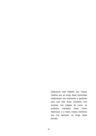 iii
Dedicamos este trabalho aos nossos
mestres que ao longo desta caminhada
colaboraram nos orientando e ajudando
para que este fosse concluído com
sucesso, aos colegas de curso, ao
professor orientador Paulo Cezar
Adamczuk e a todos nossos familiares
que nos apoiaram ao longo desta
jornada.
 