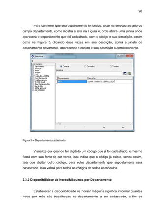 26
Para confirmar que seu departamento foi criado, clicar na seleção ao lado do
campo departamento, como mostra a seta na Figura 4, onde abrirá uma janela onde
aparecerá o departamento que foi cadastrado, com o código e sua descrição, assim
como na Figura 5, clicando duas vezes em sua descrição, abrirá a janela do
departamento novamente, aparecendo o código e sua descrição automaticamente.
Figura 5 – Departamento cadastrado
Visualize que quando for digitado um código que já foi cadastrado, o mesmo
ficará com sua fonte de cor verde, isso indica que o código já existe, sendo assim,
terá que digitar outro código, para outro departamento que supostamente seja
cadastrado. Isso valerá para todos os códigos de todos os módulos.
3.3.2 Disponibilidade de horas/Máquinas por Departamento
Estabelecer a disponibilidade de horas/ máquina significa informar quantas
horas por mês são trabalhadas no departamento a ser cadastrado, a fim de
 