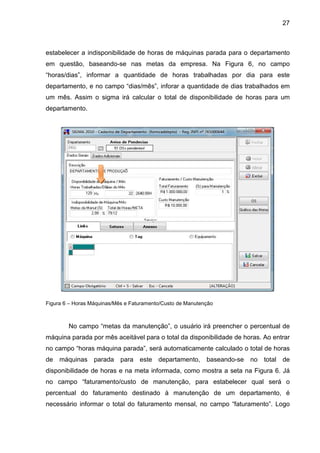 27
estabelecer a indisponibilidade de horas de máquinas parada para o departamento
em questão, baseando-se nas metas da empresa. Na Figura 6, no campo
“horas/dias”, informar a quantidade de horas trabalhadas por dia para este
departamento, e no campo “dias/mês”, inforar a quantidade de dias trabalhados em
um mês. Assim o sigma irá calcular o total de disponibilidade de horas para um
departamento.
Figura 6 – Horas Máquinas/Mês e Faturamento/Custo de Manutenção
No campo “metas da manutenção”, o usuário irá preencher o percentual de
máquina parada por mês aceitável para o total da disponibilidade de horas. Ao entrar
no campo “horas máquina parada”, será automaticamente calculado o total de horas
de máquinas parada para este departamento, baseando-se no total de
disponibilidade de horas e na meta informada, como mostra a seta na Figura 6. Já
no campo “faturamento/custo de manutenção, para estabelecer qual será o
percentual do faturamento destinado à manutenção de um departamento, é
necessário informar o total do faturamento mensal, no campo “faturamento”. Logo
 