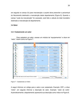 28
em seguida no campo (%) para manutenção o usuário deve preencher o percentual
do faturamento destinado a manutenção deste departamento (Figura 6). Quando o
campo “custo da manutenção” for acessado, será feito o cálculo do total monetário
destinado a manutenção do departamento.
3.4 Setor
3.4.1 Cadastrando um setor
Para cadastrar um setor, acesse um módulo de “equipamentos” e clicar em
“setor”. Assim como na Figura 7.
Figura 7 – Cadastrando um Setor.
A seguir informar um código para o setor a ser cadastrado. Exemplo: CRT, e clicar
“enter”, em seguida informar a descrição do setor. Exemplo: “setor de corte”.
Automaticamente o departamento aparecerá sua descrição como indica na Figura 8.
 