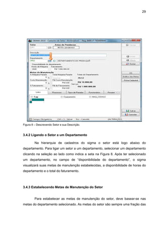 29
Figura 8 – Descrevendo Setor e sua Descrição.
3.4.2 Ligando o Setor a um Departamento
Na hierarquia de cadastros do sigma o setor está logo abaixo do
departamento. Para ligar um setor a um departamento, selecionar um departamento
clicando na seleção ao lado como indica a seta na Figura 8. Após ter selecionado
um departamento, no campo de “disponibilidade do departamento”, o sigma
visualizará suas metas de manutenção estabelecidas, a disponibilidade de horas do
departamento e o total do faturamento.
3.4.3 Estabelecendo Metas de Manutenção do Setor
Para estabelecer as metas de manutenção do setor, deve basear-se nas
metas do departamento selecionado. As metas do setor são sempre uma fração das
 
