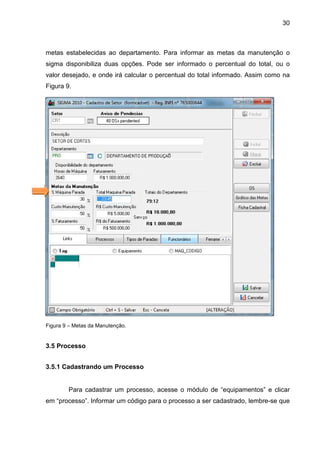 30
metas estabelecidas ao departamento. Para informar as metas da manutenção o
sigma disponibiliza duas opções. Pode ser informado o percentual do total, ou o
valor desejado, e onde irá calcular o percentual do total informado. Assim como na
Figura 9.
Figura 9 – Metas da Manutenção.
3.5 Processo
3.5.1 Cadastrando um Processo
Para cadastrar um processo, acesse o módulo de “equipamentos” e clicar
em “processo”. Informar um código para o processo a ser cadastrado, lembre-se que
 