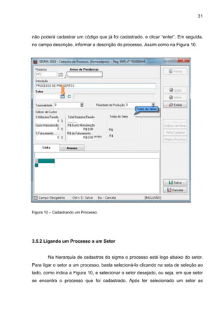 31
não poderá cadastrar um código que já foi cadastrado, e clicar “enter”. Em seguida,
no campo descrição, informar a descrição do processo. Assim como na Figura 10.
Figura 10 – Cadastrando um Processo.
3.5.2 Ligando um Processo a um Setor
Na hierarquia de cadastros do sigma o processo está logo abaixo do setor.
Para ligar o setor a um processo, basta selecioná-lo clicando na seta de seleção ao
lado, como indica a Figura 10, e selecionar o setor desejado, ou seja, em que setor
se encontra o processo que foi cadastrado. Após ter selecionado um setor as
 