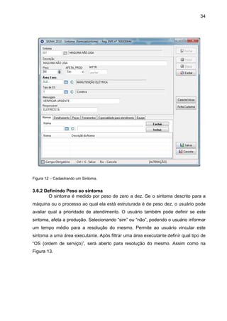 34
Figura 12 – Cadastrando um Sintoma.
3.6.2 Definindo Peso ao sintoma
O sintoma é medido por peso de zero a dez. Se o sintoma descrito para a
máquina ou o processo ao qual ela está estruturada é de peso dez, o usuário pode
avaliar qual a prioridade de atendimento. O usuário também pode definir se este
sintoma, afeta a produção. Selecionando “sim” ou “não”, podendo o usuário informar
um tempo médio para a resolução do mesmo. Permite ao usuário vincular este
sintoma a uma área executante. Após filtrar uma área executante definir qual tipo de
“OS (ordem de serviço)”, será aberto para resolução do mesmo. Assim como na
Figura 13.
 