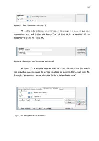 35
Figura 13 - Área Executante e o tipo de OS.
O usuário pode cadastrar uma mensagem para respectivo sintoma que será
apresentado nas “OS (ordem de Serviço)” e “SS (solicitação de serviço)”. E um
responsável. Como na Figura 14.
Figura 14 – Mensagem para o sintoma e responsável.
O usuário pode estipular normas técnicas ou de procedimentos que devem
ser seguidas para execução do serviço vinculado ao sintoma. Como na Figura 15.
Exemplo: “ferramentas: alicate, chave de fenda isolada e fita isolante”.
Figura 15 – Mensagem de Procedimentos.
 