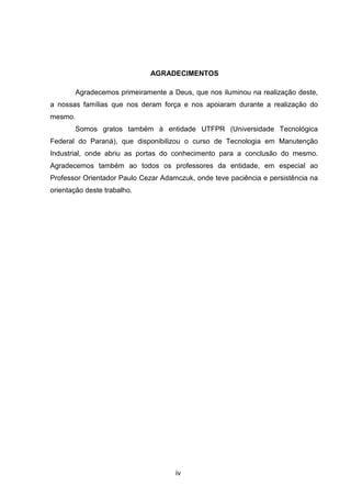 iv
AGRADECIMENTOS
Agradecemos primeiramente a Deus, que nos iluminou na realização deste,
a nossas famílias que nos deram força e nos apoiaram durante a realização do
mesmo.
Somos gratos também à entidade UTFPR (Universidade Tecnológica
Federal do Paraná), que disponibilizou o curso de Tecnologia em Manutenção
Industrial, onde abriu as portas do conhecimento para a conclusão do mesmo.
Agradecemos também ao todos os professores da entidade, em especial ao
Professor Orientador Paulo Cezar Adamczuk, onde teve paciência e persistência na
orientação deste trabalho.
 