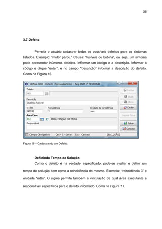 36
3.7 Defeito
Permitir o usuário cadastrar todos os possíveis defeitos para os sintomas
listados. Exemplo: “motor parou.” Causa: “fusíveis ou bobina”, ou seja, um sintoma
pode apresentar inúmeros defeitos. Informar um código e a descrição. Informar o
código e clique “enter”, e no campo “descrição” informar a descrição do defeito.
Como na Figura 16.
Figura 16 – Cadastrando um Defeito.
Definindo Tempo de Solução
Como o defeito é na verdade especificado, pode-se avaliar e definir um
tempo de solução bem como a reincidência do mesmo. Exemplo: “reincidência 3” e
unidade “mês”. O sigma permite também a vinculação de qual área executante e
responsável específicos para o defeito informado. Como na Figura 17.
 