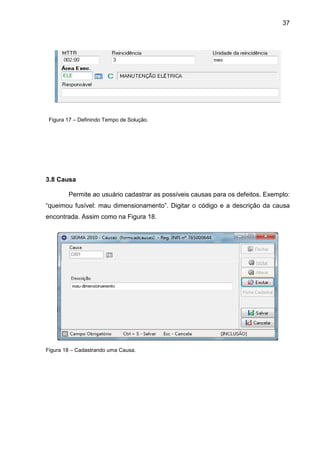 37
Figura 17 – Definindo Tempo de Solução.
3.8 Causa
Permite ao usuário cadastrar as possíveis causas para os defeitos. Exemplo:
“queimou fusível: mau dimensionamento”. Digitar o código e a descrição da causa
encontrada. Assim como na Figura 18.
Figura 18 – Cadastrando uma Causa.
 