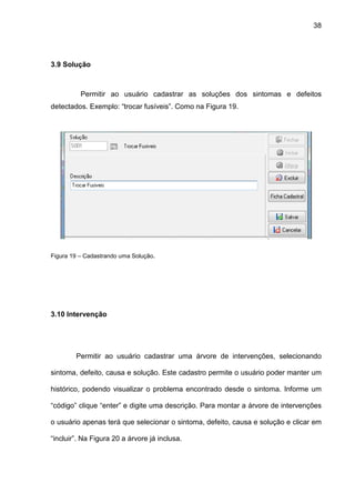 38
3.9 Solução
Permitir ao usuário cadastrar as soluções dos sintomas e defeitos
detectados. Exemplo: “trocar fusíveis”. Como na Figura 19.
Figura 19 – Cadastrando uma Solução.
3.10 Intervenção
Permitir ao usuário cadastrar uma árvore de intervenções, selecionando
sintoma, defeito, causa e solução. Este cadastro permite o usuário poder manter um
histórico, podendo visualizar o problema encontrado desde o sintoma. Informe um
“código” clique “enter” e digite uma descrição. Para montar a árvore de intervenções
o usuário apenas terá que selecionar o sintoma, defeito, causa e solução e clicar em
“incluir”. Na Figura 20 a árvore já inclusa.
 