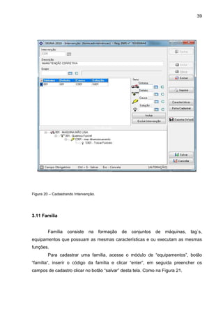 39
Figura 20 – Cadastrando Intervenção.
3.11 Família
Família consiste na formação de conjuntos de máquinas, tag`s,
equipamentos que possuam as mesmas características e ou executam as mesmas
funções.
Para cadastrar uma família, acesse o módulo de “equipamentos”, botão
“família”, inserir o código da família e clicar “enter”, em seguida preencher os
campos de cadastro clicar no botão “salvar” desta tela. Como na Figura 21.
 