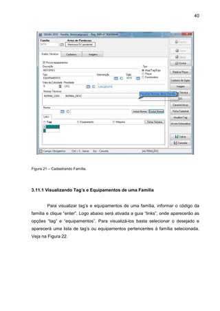 40
Figura 21 – Cadastrando Família.
3.11.1 Visualizando Tag’s e Equipamentos de uma Família
Para visualizar tag’s e equipamentos de uma família, informar o código da
família e clique “enter”. Logo abaixo será ativada a guia “links”, onde aparecerão as
opções “tag” e “equipamentos”. Para visualizá-los basta selecionar o desejado e
aparecerá uma lista de tag’s ou equipamentos pertencentes à família selecionada.
Veja na Figura 22.
 