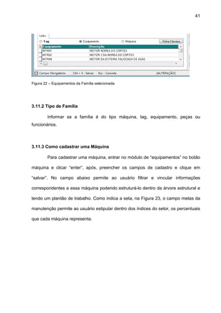 41
Figura 22 – Equipamentos da Família selecionada.
3.11.2 Tipo de Família
Informar se a família é do tipo máquina, tag, equipamento, peças ou
funcionários.
3.11.3 Como cadastrar uma Máquina
Para cadastrar uma máquina, entrar no módulo de “equipamentos” no botão
máquina e clicar “enter”, após, preencher os campos de cadastro e clique em
“salvar”. No campo abaixo permite ao usuário filtrar e vincular informações
correspondentes a essa máquina podendo estruturá-lo dentro da árvore estrutural e
tendo um plantão de trabalho. Como indica a seta, na Figura 23, o campo metas da
manutenção permite ao usuário estipular dentro dos índices do setor, os percentuais
que cada máquina representa.
 