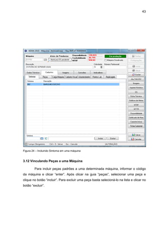 43
Figura 24 – Incluindo Sintoma em uma máquina
3.12 Vinculando Peças a uma Máquina
Para incluir peças padrões a uma determinada máquina, informar o código
da máquina e clicar “enter”. Após clicar na guia “peças”, selecionar uma peça e
clique no botão “incluir”. Para excluir uma peça basta selecioná-lo na lista e clicar no
botão “excluir”.
 