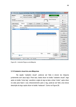 44
Figura 25 – Incluindo Peças a uma Máquina
3.13 Cadastro visual de uma Máquinas
Na opção “cadastro visual”, pode-se ser feita à árvore da máquina
juntamente com seus tag’s. Para isso, basta clicar no botão “cadastro visual”, logo
após no botão “inclui tag”, escolher a sigla do tag na tela e clicar “enter”, após clicar
na seta para fazer o seu direcionamento para o tag, pode-se ser feito uma breve
descrição do tag e após clicar no botão “restaurar”. Como na Figura 26.
 