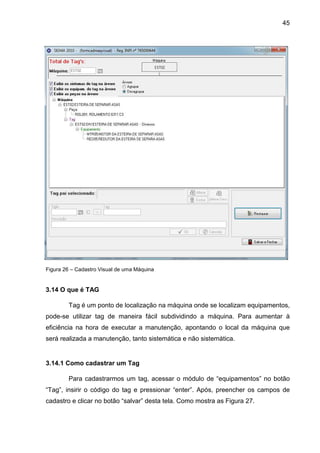 45
Figura 26 – Cadastro Visual de uma Máquina
3.14 O que é TAG
Tag é um ponto de localização na máquina onde se localizam equipamentos,
pode-se utilizar tag de maneira fácil subdividindo a máquina. Para aumentar à
eficiência na hora de executar a manutenção, apontando o local da máquina que
será realizada a manutenção, tanto sistemática e não sistemática.
3.14.1 Como cadastrar um Tag
Para cadastrarmos um tag, acessar o módulo de “equipamentos” no botão
“Tag”, insirir o código do tag e pressionar “enter”. Após, preencher os campos de
cadastro e clicar no botão “salvar” desta tela. Como mostra as Figura 27.
 