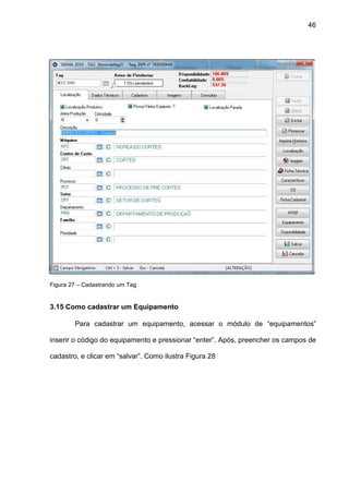46
Figura 27 – Cadastrando um Tag
3.15 Como cadastrar um Equipamento
Para cadastrar um equipamento, acessar o módulo de “equipamentos”
inserir o código do equipamento e pressionar “enter”. Após, preencher os campos de
cadastro, e clicar em “salvar”. Como ilustra Figura 28
 
