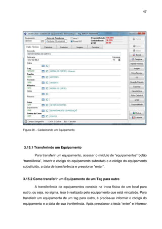 47
Figura 28 – Cadastrando um Equipamento
3.15.1 Transferindo um Equipamento
Para transferir um equipamento, acessar o módulo de “equipamentos” botão
“transfência”, inserir o código do equipamento substituto e o código do equipamento
substituído, a data de transferência e pressionar “enter”.
3.15.2 Como transferir um Equipamento de um Tag para outro
A transferência de equipamentos consiste na troca física de um local para
outro, ou seja, no sigma, isso é realizado pelo equipamento que está vinculado. Para
transferir um equipamento de um tag para outro, é precisa-se informar o código do
equipamento e a data de sua tranferência. Após pressionar a tecla “enter” e informar
 