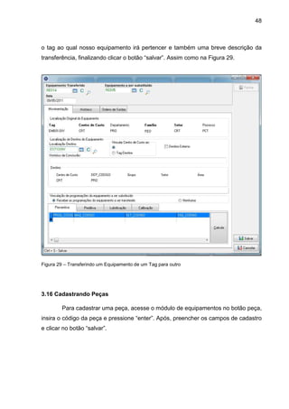 48
o tag ao qual nosso equipamento irá pertencer e também uma breve descrição da
transferência, finalizando clicar o botão “salvar”. Assim como na Figura 29.
Figura 29 – Transferindo um Equipamento de um Tag para outro
3.16 Cadastrando Peças
Para cadastrar uma peça, acesse o módulo de equipamentos no botão peça,
insira o código da peça e pressione “enter”. Após, preencher os campos de cadastro
e clicar no botão “salvar”.
 