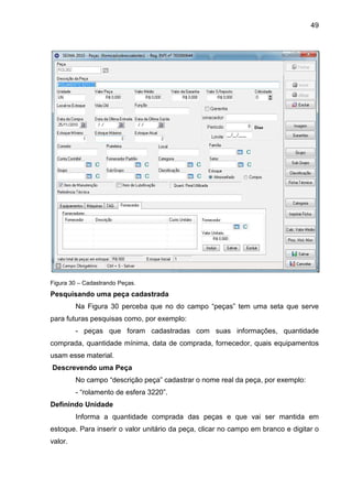 49
Figura 30 – Cadastrando Peças.
Pesquisando uma peça cadastrada
Na Figura 30 perceba que no do campo “peças” tem uma seta que serve
para futuras pesquisas como, por exemplo:
- peças que foram cadastradas com suas informações, quantidade
comprada, quantidade mínima, data de comprada, fornecedor, quais equipamentos
usam esse material.
Descrevendo uma Peça
No campo “descrição peça” cadastrar o nome real da peça, por exemplo:
- “rolamento de esfera 3220”.
Definindo Unidade
Informa a quantidade comprada das peças e que vai ser mantida em
estoque. Para inserir o valor unitário da peça, clicar no campo em branco e digitar o
valor.
 