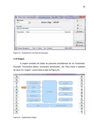 54
Figura 33 – Cadastrando uma Área de Execução.
3.19 Origem
A origem consiste em todas as possíveis providências de um funcionário.
Exemplo: “funcionário efetivo, funcionário terceirizado”, etc. Para iniciar o cadastro
de clicar em “origem”, como indica a seta na Figura 34.
Figura 34 – Cadastrando Origem
 