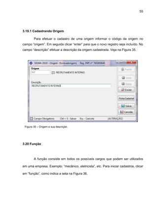 55
3.19.1 Cadastrando Origem
Para efetuar o cadastro de uma origem informar o código da origem no
campo “origem”. Em seguida clicar “enter” para que o novo registro seja incluído. No
campo “descrição” efetuar a descrição da origem cadastrada. Veja na Figura 35.
Figura 35 – Origem e sua descrição.
3.20 Função
A função consiste em todos os possíveis cargos que podem ser utilizados
em uma empresa. Exemplo: “mecânico, eletricista”, etc. Para iniciar cadastros, clicar
em “função”, como indica a seta na Figura 36.
 