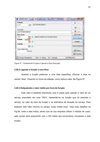 57
Figura 37 – Cadastrando Função e Ligando a Área Execução
3.20.2 Ligando a função a uma Área
Quando a função pertencer a uma área específica, informar a área no
campo “área”. Clicando no ícone de seleção, como indica a seta. Na Figura 37.
3.20.3 Estipulando o valor médio por hora da função
Este valor é bastante importante, pois é usado para calcular o valor de um
serviço executado em uma “OS’s”, baseando-se na função que irá executar o
serviço, no valor da hora da função e na estimativa de duração do serviço. Para
estipular este valor informe no campo “custo média hora”. Veja mais detalhes na
Fig.38, onde a seta indica, sendo que se sua empresa utilizar o módulo de custo,
este campo será preenchido com o HH médio dos funcionários vinculados a esta
função.
 