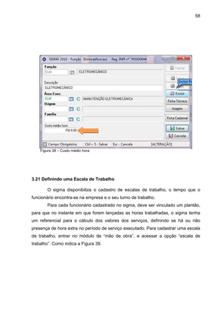 58
Figura 38 – Custo médio hora
3.21 Definindo uma Escala de Trabalho
O sigma disponibiliza o cadastro de escalas de trabalho, o tempo que o
funcionário encontra-se na empresa e o seu turno de trabalho.
Para cada funcionário cadastrado no sigma, deve ser vinculado um plantão,
para que no instante em que forem lançadas as horas trabalhadas, o sigma tenha
um referencial para o cálculo dos valores dos serviços, definindo se há ou não
presença de hora extra no período de serviço executado. Para cadastrar uma escala
de trabalho, entrar no módulo de “mão de obra”, e acessar a opção “escala de
trabalho”. Como indica a Figura 39.
 