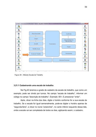 59
Figura 39 – Módulo Escala de Trabalho
3.21.1 Cadastrando uma escala de trabalho
Na Fig.40 teremos a grade de cadastro da escala de trabalho, que como um
exemplo, pode ser divido por turnos. No campo “escala de trabalho”, informar um
código no campo “descrição de trabalho”. Exemplo: 001. E pressionar “enter”.
Após, clicar na linha dos dias, digite o horário conforme for a sua escala de
trabalho. Se a escala for igual semanalmente, pode-se digitar o horário apenas de
“segunda-feira”, e clicar no ícone “preencher”, no canto inferior esquerdo dessa tela,
onde a escala vai ser completada de todos os dias, agilizando assim, o cadastro.
 